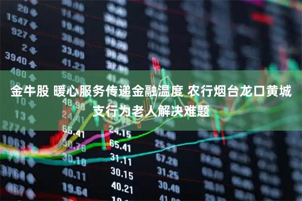 金牛股 暖心服务传递金融温度 农行烟台龙口黄城支行为老人解决难题