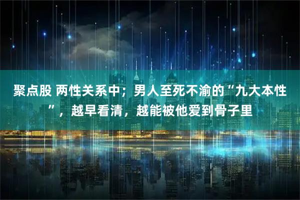 聚点股 两性关系中；男人至死不渝的“九大本性”，越早看清，越能被他爱到骨子里