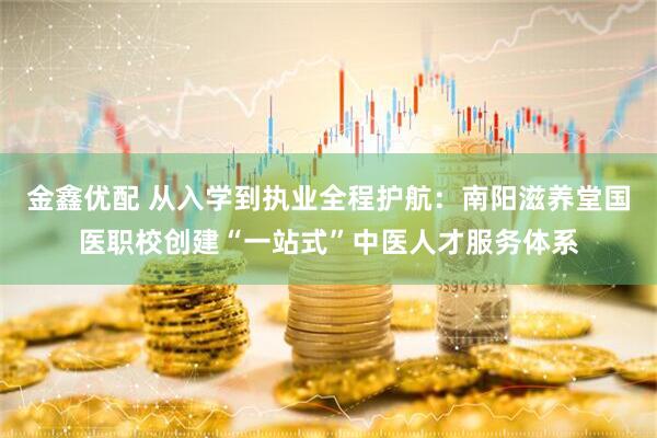 金鑫优配 从入学到执业全程护航：南阳滋养堂国医职校创建“一站式”中医人才服务体系