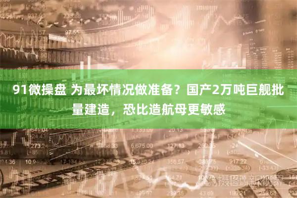 91微操盘 为最坏情况做准备？国产2万吨巨舰批量建造，恐比造航母更敏感