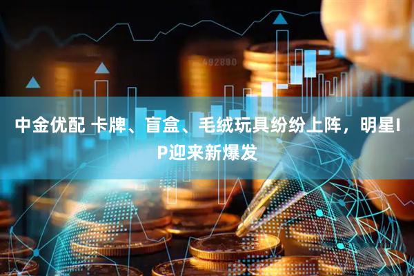 中金优配 卡牌、盲盒、毛绒玩具纷纷上阵，明星IP迎来新爆发