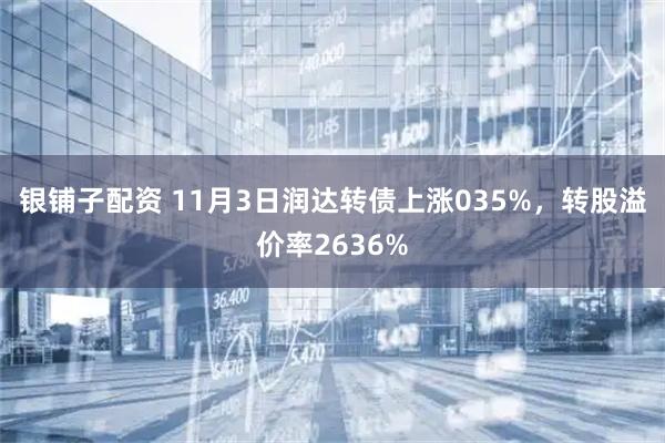 银铺子配资 11月3日润达转债上涨035%，转股溢价率2636%