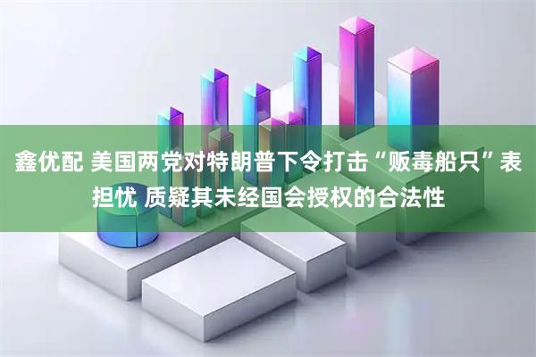 鑫优配 美国两党对特朗普下令打击“贩毒船只”表担忧 质疑其未经国会授权的合法性