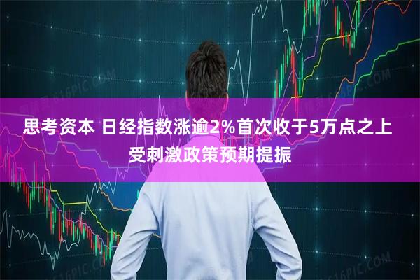 思考资本 日经指数涨逾2%首次收于5万点之上 受刺激政策预期提振