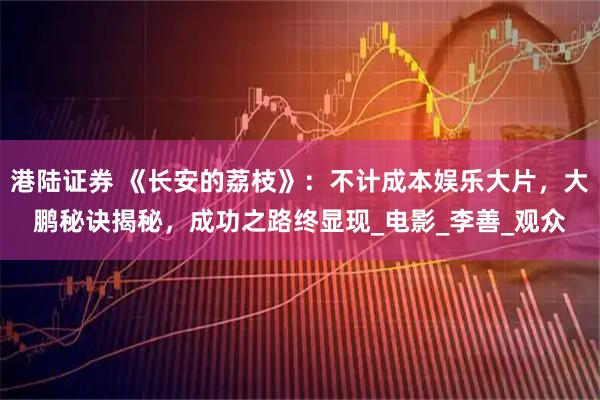 港陆证券 《长安的荔枝》：不计成本娱乐大片，大鹏秘诀揭秘，成功之路终显现_电影_李善_观众