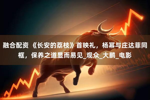 融合配资 《长安的荔枝》首映礼，杨幂与庄达菲同框，保养之道显而易见_观众_大鹏_电影