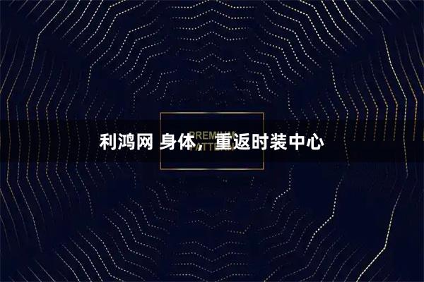 利鸿网 身体,重返时装中心