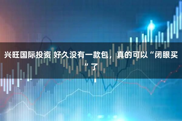 兴旺国际投资 好久没有一款包,真的可以“闭眼买”了